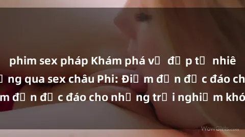 phim sex pháp Khám phá vẻ đẹp tự nhiên và văn hóa đa dạng qua sex châu Phi: Điểm đến độc đáo cho những trải nghiệm khó quên