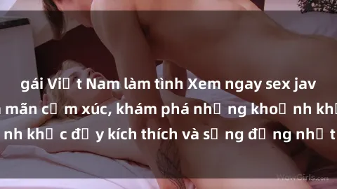 gái Việt Nam làm tình Xem ngay sex jav không che để thỏa mãn cảm xúc, khám phá những khoảnh khắc đầy kích thích và sống động nhất chỉ trong click!