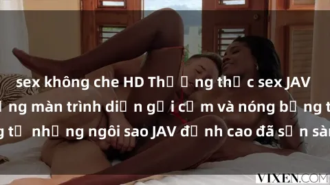 sex không che HD Thưởng thức sex JAV idol miễn phí: Những màn trình diễn gợi cảm và nóng bỏng từ những ngôi sao JAV đỉnh cao đã sẵn sàng để bạn khám phá.