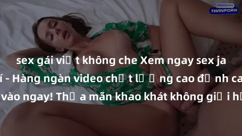sex gái việt không che Xem ngay sex jav full HD miễn phí - Hàng ngàn video chất lượng cao đỉnh cao chỉ cần click vào ngay! Thỏa mãn khao khát không giới hạn, đón chờ những trải nghiệm mới lạ!