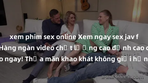 xem phim sex online Xem ngay sex jav full HD miễn phí - Hàng ngàn video chất lượng cao đỉnh cao chỉ cần click vào ngay! Thỏa mãn khao khát không giới hạn, đón chờ những trải nghiệm mới lạ!