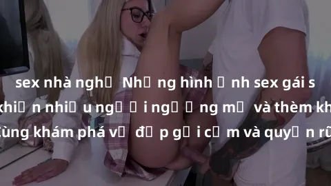 sex nhà nghỉ Những hình ảnh sex gái sinh viên Việt Nam khiến nhiều người ngưỡng mộ và thèm khát. Cùng khám phá vẻ đẹp gợi cảm và quyến rũ của những cô gái trẻ này.