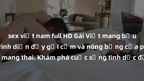 sex việt nam full HD Gái Việt mang bầu và làm tình: Màn trình diễn đầy gợi cảm và nóng bỏng của phụ nữ mang thai. Khám phá cuộc sống tình dục đầy hấp dẫn và mới lạ của họ!