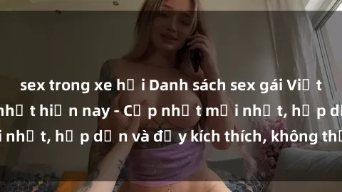 sex trong xe hơi Danh sách sex gái Việt Nam sinh viên hot nhất hiện nay - Cập nhật mới nhất, hấp dẫn và đầy kích thích, không thể bỏ qua!