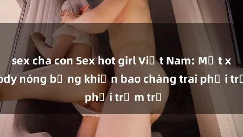 sex cha con Sex hot girl Việt Nam: Mặt xinh, body nóng bỏng khiến bao chàng trai phải trầm trồ