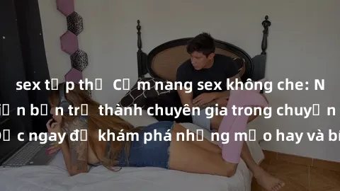 sex tập thể Cẩm nang sex không che: Những bí quyết khiến bạn trở thành chuyên gia trong chuyện ấy! Đọc ngay để khám phá những mẹo hay và bí quyết tình dục không che.