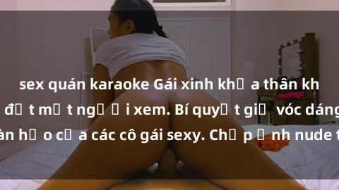 sex quán karaoke Gái xinh khỏa thân khoe dáng nóng bỏng đốt mắt người xem. Bí quyết giữ vóc dáng hoàn hảo của các cô gái sexy. Chụp ảnh nude tự tin không sợ lộ hàng.