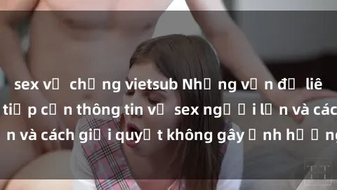sex vợ chồng vietsub Những vấn đề liên quan đến việc tiếp cận thông tin về sex người lớn và cách giải quyết không gây ảnh hưởng đến trẻ em