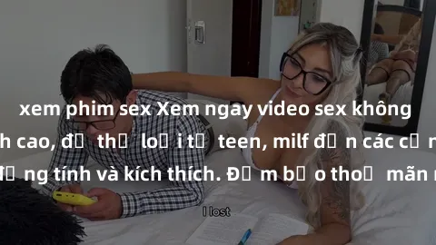 xem phim sex Xem ngay video sex không che miễn phí đỉnh cao, đủ thể loại từ teen, milf đến các cảnh quan hệ đồng tính và kích thích. Đảm bảo thoả mãn mọi khả năng kích thích của bạn!