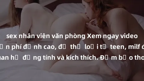sex nhân viên văn phòng Xem ngay video sex không che miễn phí đỉnh cao, đủ thể loại từ teen, milf đến các cảnh quan hệ đồng tính và kích thích. Đảm bảo thoả mãn mọi khả năng kích thích của bạn!
