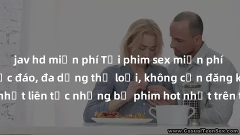 jav hd miễn phí Tải phim sex miễn phí chất lượng cao độc đáo, đa dạng thể loại, không cần đăng ký tài khoản. Cập nhật liên tục những bộ phim hot nhất trên thị trường. Sự lựa chọn hàng đầu cho người yê