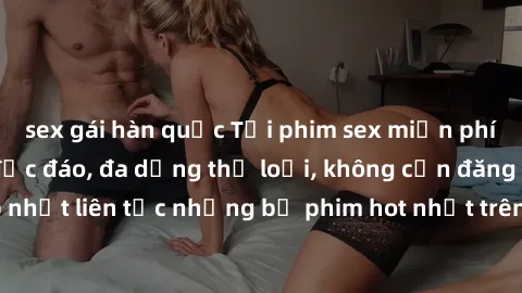 sex gái hàn quốc Tải phim sex miễn phí chất lượng cao độc đáo, đa dạng thể loại, không cần đăng ký tài khoản. Cập nhật liên tục những bộ phim hot nhất trên thị trường. Sự lựa chọn hàng đầu cho người y