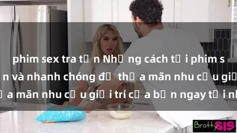 phim sex tra tấn Những cách tải phim sex về máy đơn giản và nhanh chóng để thỏa mãn nhu cầu giải trí của bạn ngay tại nhà