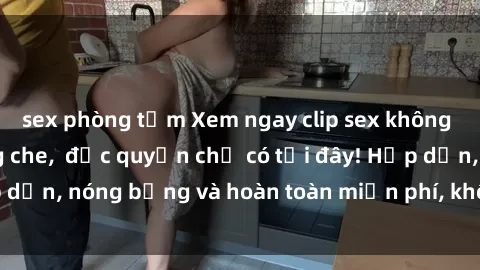 sex phòng tắm Xem ngay clip sex không che cực hot, không che,  độc quyền chỉ có tại đây! Hấp dẫn, nóng bỏng và hoàn toàn miễn phí, không thể bỏ qua!