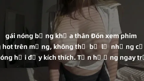 gái nóng bỏng khỏa thân Đón xem phim sex mới nhất đang hot trên mạng, không thể bỏ lỡ những cảnh nóng hổi đầy kích thích. Tận hưởng ngay trước khi bị xoá chóng mặt!