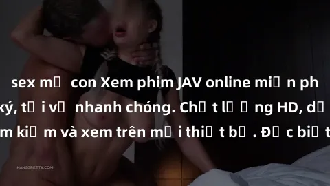 sex mẹ con Xem phim JAV online miễn phí không cần đăng ký, tải về nhanh chóng. Chất lượng HD, dễ dàng tìm kiếm và xem trên mọi thiết bị. Đặc biệt, không quảng cáo làm phiền.