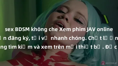 sex BDSM không che Xem phim JAV online miễn phí không cần đăng ký, tải về nhanh chóng. Chất lượng HD, dễ dàng tìm kiếm và xem trên mọi thiết bị. Đặc biệt, không quảng cáo làm phiền.