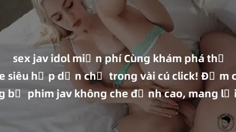 sex jav idol miễn phí Cùng khám phá thế giới jav không che siêu hấp dẫn chỉ trong vài cú click! Đắm chìm trong những bộ phim jav không che đỉnh cao, mang lại trải nghiệm thú vị và đầy kích thích.