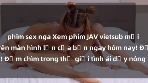 phim sex nga Xem phim JAV vietsub mới nhất và hấp dẫn trên màn hình lớn của bạn ngay hôm nay! Đắm chìm trong thế giới tình ái đầy nóng bỏng và kích thích.