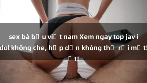 sex bà bầu việt nam Xem ngay top jav idol không che, hấp dẫn không thể rời mắt!