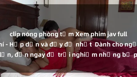clip nóng phòng tắm Xem phim jav full HD online miễn phí - Hấp dẫn và đầy đủ nhất  Dành cho người lớn, đến ngay để trải nghiệm những bộ phim hấp dẫn và hấp dẫn.