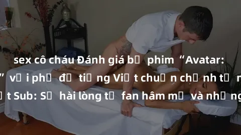 sex cô cháu Đánh giá bộ phim “Avatar: The Last Airbender” với phụ đề tiếng Việt chuẩn chỉnh từ nhóm Jav Việt Sub: Sự hài lòng từ fan hâm mộ và những điểm đáng chú ý trong bộ phim.