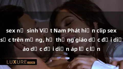 sex nữ sinh Việt Nam Phát hiện clip sex nữ sinh gây sốc trên mạng, hệ thống giáo dục đối diện áp lực lớn