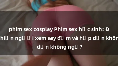 phim sex cosplay Phim sex học sinh: Điều gì khiến người xem say đắm và hấp dẫn không ngờ?