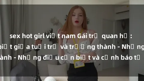 sex hot girl việt nam Gái trẻ quan hệ: Mối quan hệ khác biệt giữa tuổi trẻ và trưởng thành - Những điều cần biết và cảnh báo từ chuyên gia