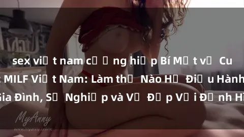 sex việt nam cưỡng hiếp Bí Mật về Cuộc Sống Của Các MILF Việt Nam: Làm thế Nào Họ Điều Hành Gia Đình, Sự Nghiệp và Vẻ Đẹp Với Định Hình Văn Hóa Đương Đại