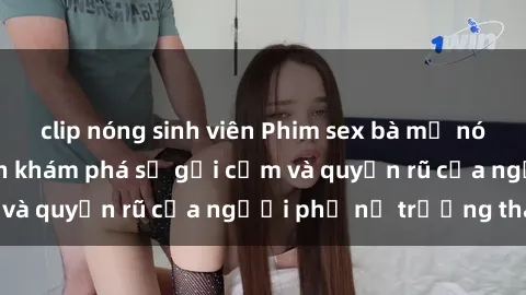clip nóng sinh viên Phim sex bà mẹ nóng bỏng: Hành trình khám phá sự gợi cảm và quyến rũ của người phụ nữ trưởng thành.