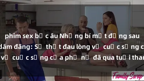 phim sex bắc âu Những bí mật đằng sau vẻ ngoài gái già dâm đãng: Sự thật đau lòng về cuộc sống của phụ nữ đã qua tuổi thanh xuân