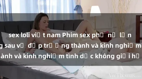 sex loli việt nam Phim sex phụ nữ lớn tuổi: Sức hút đằng sau vẻ đẹp trưởng thành và kinh nghiệm tình dục không giới hạn
