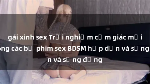 gái xinh sex Trải nghiệm cảm giác mới lạ trong các bộ phim sex BDSM hấp dẫn và sống động