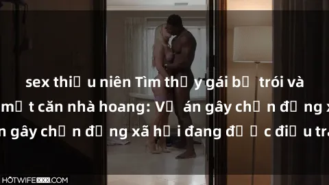 sex thiếu niên Tìm thấy gái bị trói và bị hiếp dâm trong một căn nhà hoang: Vụ án gây chấn động xã hội đang được điều tra vào.