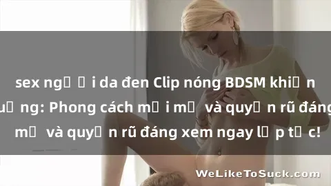 sex người da đen Clip nóng BDSM khiến người xem phát cuồng: Phong cách mới mẻ và quyến rũ đáng xem ngay lập tức!