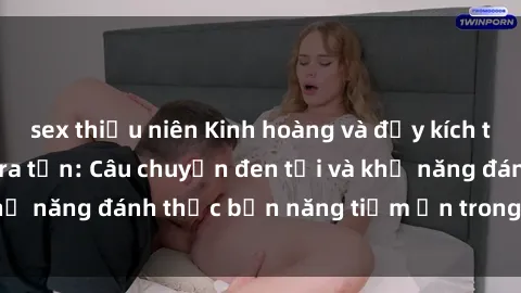 sex thiếu niên Kinh hoàng và đầy kích thích với phim sex tra tấn: Câu chuyện đen tối và khả năng đánh thức bản năng tiềm ẩn trong con người
