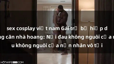sex cosplay việt nam Gái trẻ bị hiếp dâm bạo lực trong căn nhà hoang: Nỗi đau không nguôi của nạn nhân vô tội