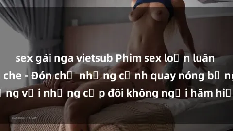 sex gái nga vietsub Phim sex loạn luân đầy kích thích không che - Đón chờ những cảnh quay nóng bỏng với những cặp đôi không ngại hãm hiếp gia đình trong lòng
