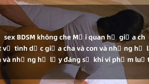 sex BDSM không che Mối quan hệ giữa cha và con: Sự thật về tình dục giữa cha và con và những hệ lụy đáng sợ khi vi phạm luật pháp.