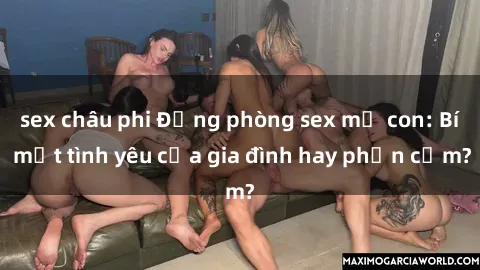 sex châu phi Động phòng sex mẹ con: Bí mật tình yêu của gia đình hay phản cảm?