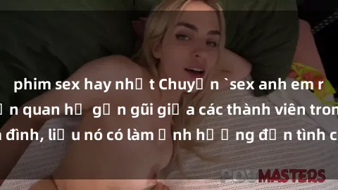 phim sex hay nhất Chuyện `sex anh em ruột` - Đề cập đến quan hệ gần gũi giữa các thành viên trong gia đình, liệu nó có làm ảnh hưởng đến tình cảm gia đình hay không?