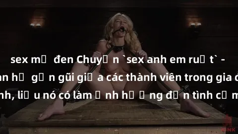 sex mỹ đen Chuyện `sex anh em ruột` - Đề cập đến quan hệ gần gũi giữa các thành viên trong gia đình, liệu nó có làm ảnh hưởng đến tình cảm gia đình hay không?