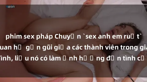 phim sex pháp Chuyện `sex anh em ruột` - Đề cập đến quan hệ gần gũi giữa các thành viên trong gia đình, liệu nó có làm ảnh hưởng đến tình cảm gia đình hay không?