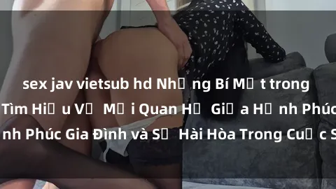 sex jav vietsub hd Những Bí Mật trong Tình Dục Gia Đình: Tìm Hiểu Về Mối Quan Hệ Giữa Hạnh Phúc Gia Đình và Sự Hài Hòa Trong Cuộc Sống Tình Dục