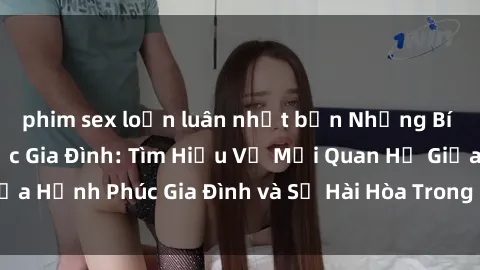phim sex loạn luân nhật bản Những Bí Mật trong Tình Dục Gia Đình: Tìm Hiểu Về Mối Quan Hệ Giữa Hạnh Phúc Gia Đình và Sự Hài Hòa Trong Cuộc Sống Tình Dục
