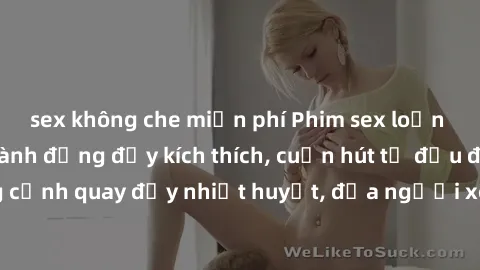 sex không che miễn phí Phim sex loạn luân Nhật Bản: Hành động đầy kích thích, cuốn hút từ đầu đến cuối. Những cảnh quay đầy nhiệt huyết, đưa người xem vào thế giới độc đáo của tình thân. Đừng bỏ lỡ!