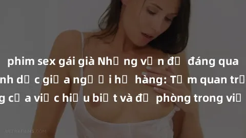 phim sex gái già Những vấn đề đáng quan tâm về quan hệ tình dục giữa người họ hàng: Tầm quan trọng của việc hiểu biết và đề phòng trong việc tiếp xúc trong gia đình.