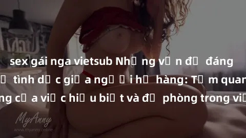 sex gái nga vietsub Những vấn đề đáng quan tâm về quan hệ tình dục giữa người họ hàng: Tầm quan trọng của việc hiểu biết và đề phòng trong việc tiếp xúc trong gia đình.