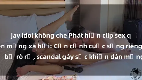 jav idol không che Phát hiện clip sex quay lén hot nhất trên mạng xã hội: Cận cảnh cuộc sống riêng tư bị rò rỉ, scandal gây sốc khiến dân mạng không khỏi bàng hoàng